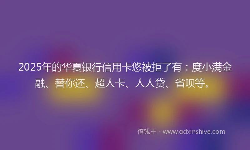 2025年的华夏银行信用卡悠被拒了有：度小满金融、替你还、超人卡、人人贷、省呗等。