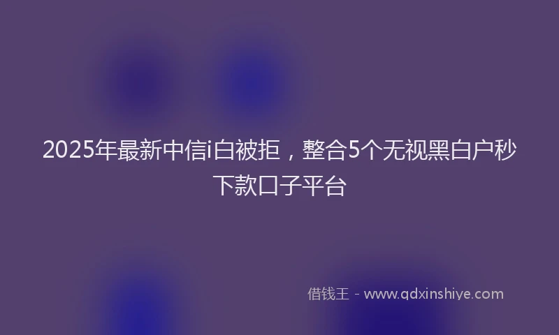 2025年最新中信i白被拒，整合5个无视黑白户秒下款口子平台