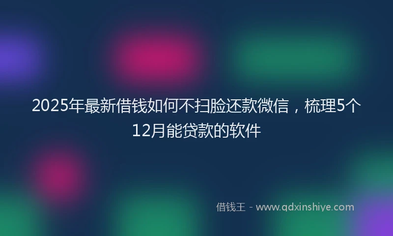 2025年最新借钱如何不扫脸还款微信，梳理5个12月能贷款的软件