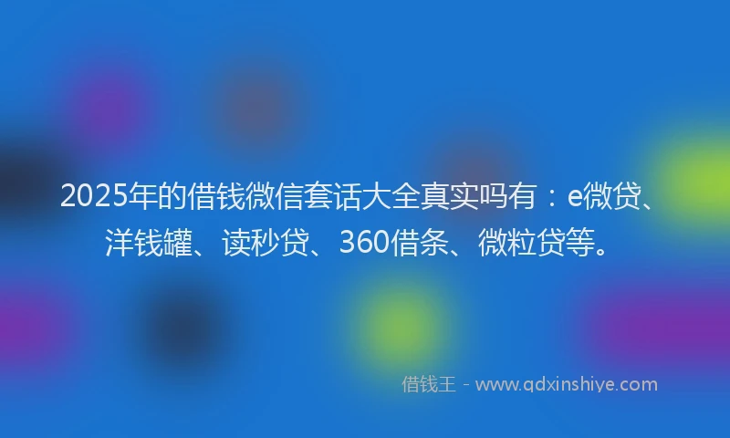 2025年的借钱微信套话大全真实吗有：e微贷、洋钱罐、读秒贷、360借条、微粒贷等。