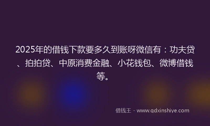2025年的借钱下款要多久到账呀微信有：功夫贷、拍拍贷、中原消费金融、小花钱包、微博借钱等。