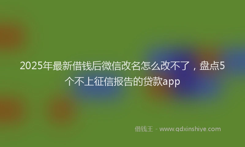 2025年最新借钱后微信改名怎么改不了，盘点5个不上征信报告的贷款app