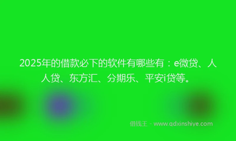 2025年的借款必下的软件有哪些有：e微贷、人人贷、东方汇、分期乐、平安i贷等。
