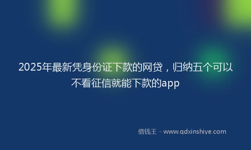2025年最新凭身份证下款的网贷，归纳五个可以不看征信就能下款的app