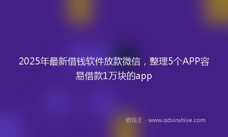 2025年最新借钱软件放款微信，整理5个APP容易借款1万块的app