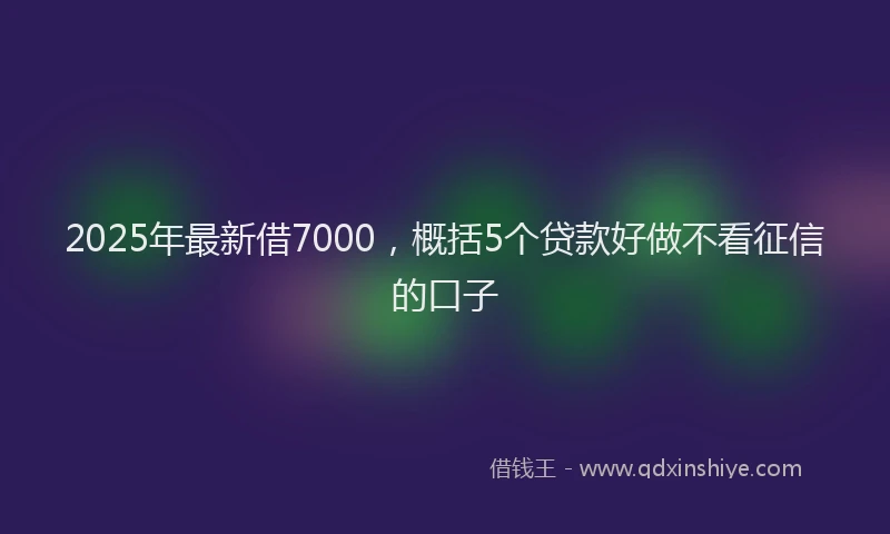 2025年最新借7000，概括5个贷款好做不看征信的口子