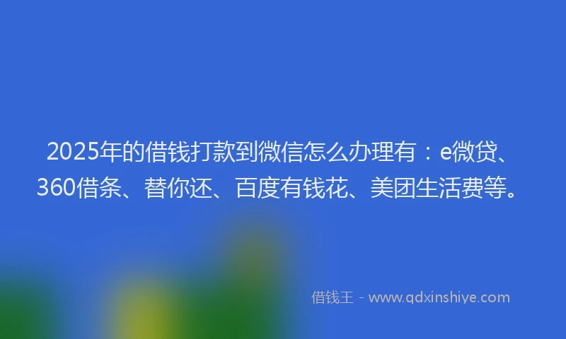2025年的借钱打款到微信怎么办理有：e微贷、360借条、替你还、百度有钱花、美团生活费等。