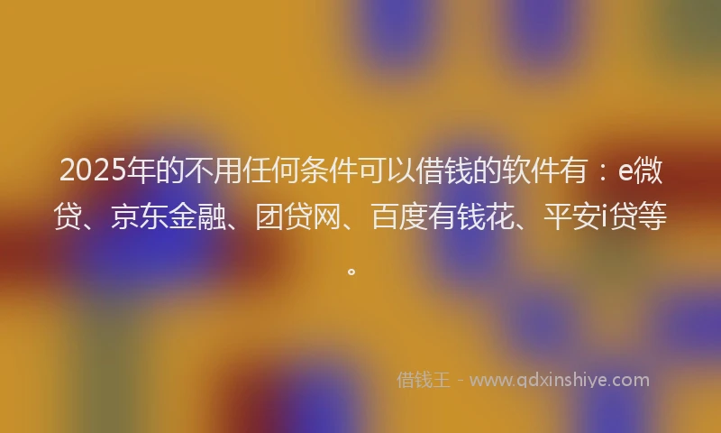 2025年的不用任何条件可以借钱的软件有：e微贷、京东金融、团贷网、百度有钱花、平安i贷等。