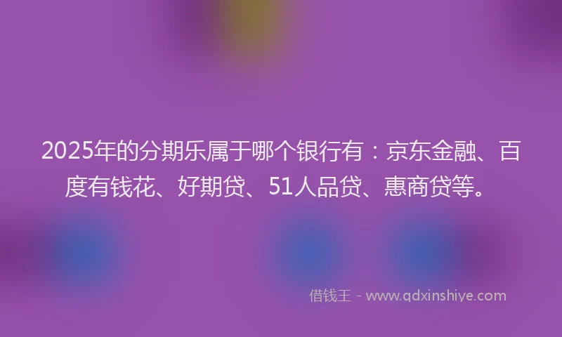 2025年的分期乐属于哪个银行有：京东金融、百度有钱花、好期贷、51人品贷、惠商贷等。