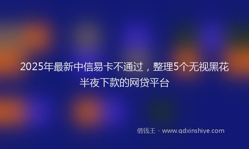 2025年最新中信易卡不通过，整理5个无视黑花半夜下款的网贷平台