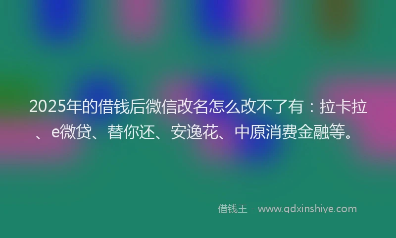 2025年的借钱后微信改名怎么改不了有：拉卡拉、e微贷、替你还、安逸花、中原消费金融等。