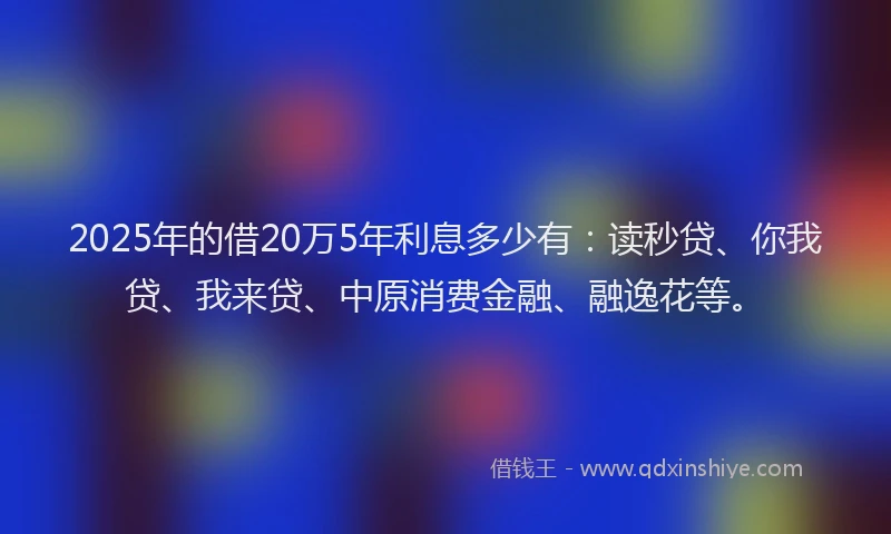 2025年的借20万5年利息多少有：读秒贷、你我贷、我来贷、中原消费金融、融逸花等。
