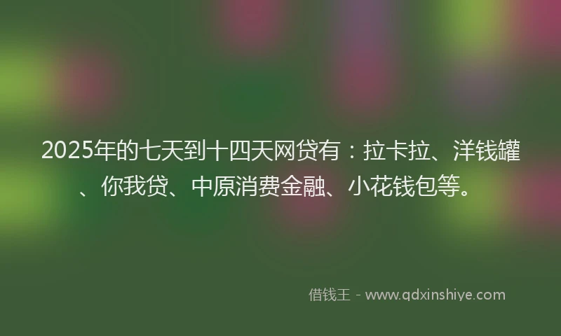 2025年的七天到十四天网贷有：拉卡拉、洋钱罐、你我贷、中原消费金融、小花钱包等。