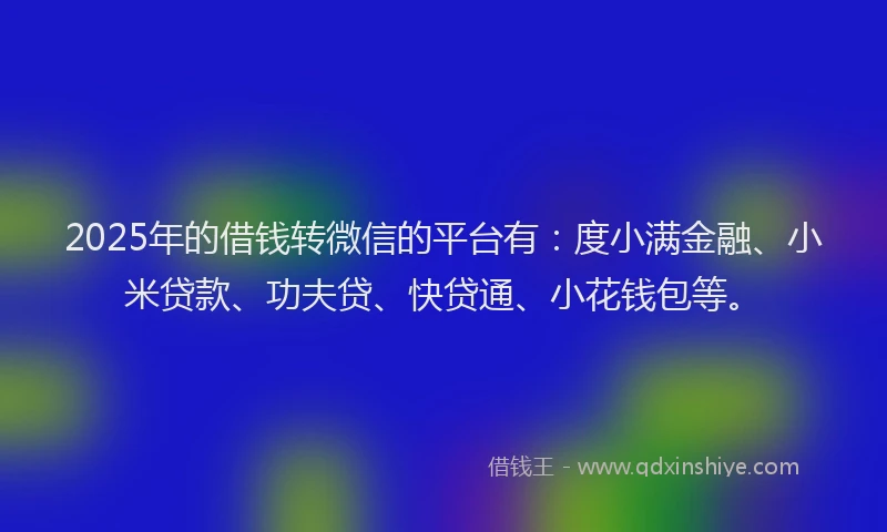 2025年的借钱转微信的平台有：度小满金融、小米贷款、功夫贷、快贷通、小花钱包等。