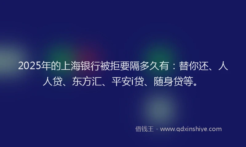 2025年的上海银行被拒要隔多久有：替你还、人人贷、东方汇、平安i贷、随身贷等。