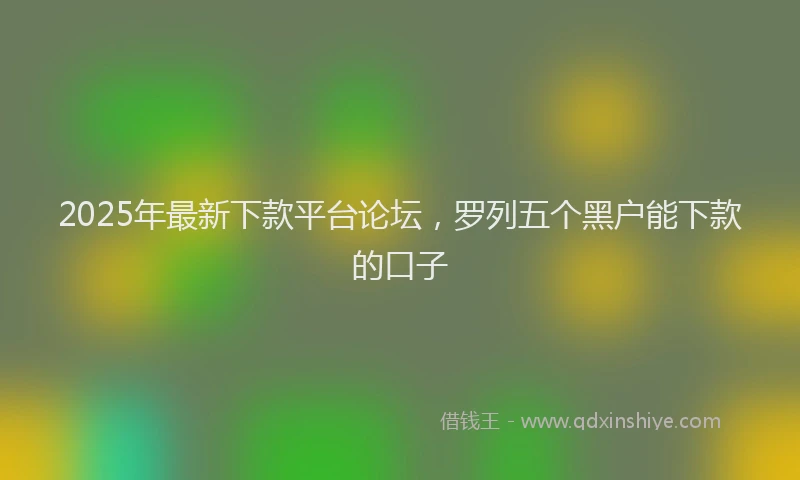2025年最新下款平台论坛，罗列五个黑户能下款的口子