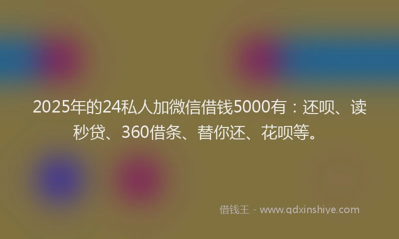 2025年的24私人加微信借钱5000有：还呗、读秒贷、360借条、替你还、花呗等。