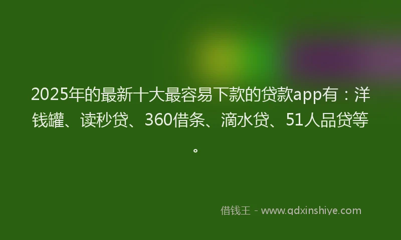 2025年的最新十大最容易下款的贷款app有：洋钱罐、读秒贷、360借条、滴水贷、51人品贷等。