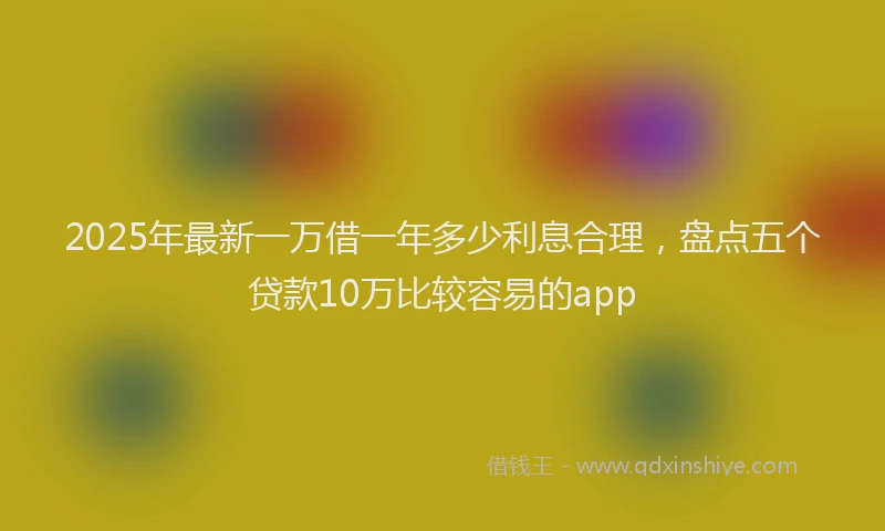 2025年最新一万借一年多少利息合理，盘点五个贷款10万比较容易的app