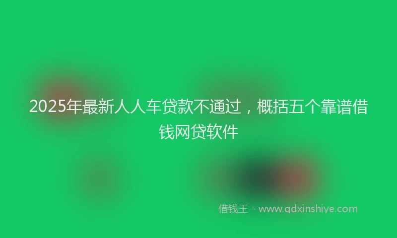 2025年最新人人车贷款不通过，概括五个靠谱借钱网贷软件