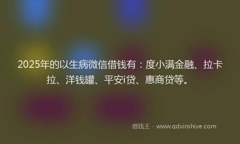 2025年的以生病微信借钱有：度小满金融、拉卡拉、洋钱罐、平安i贷、惠商贷等。