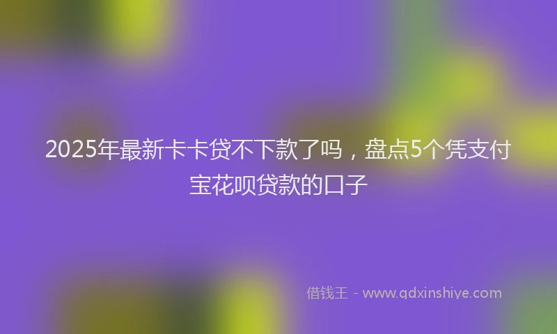 2025年最新卡卡贷不下款了吗，盘点5个凭支付宝花呗贷款的口子