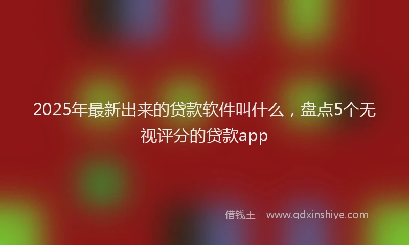 2025年最新出来的贷款软件叫什么，盘点5个无视评分的贷款app