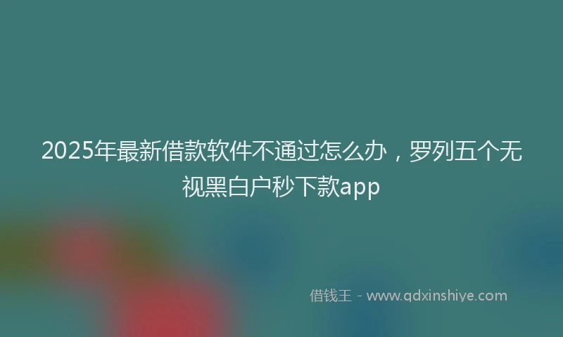 2025年最新借款软件不通过怎么办，罗列五个无视黑白户秒下款app