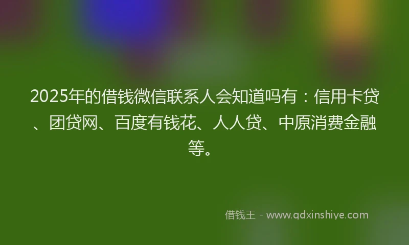 2025年的借钱微信联系人会知道吗有：信用卡贷、团贷网、百度有钱花、人人贷、中原消费金融等。