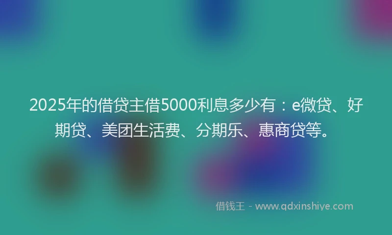 2025年的借贷主借5000利息多少有：e微贷、好期贷、美团生活费、分期乐、惠商贷等。