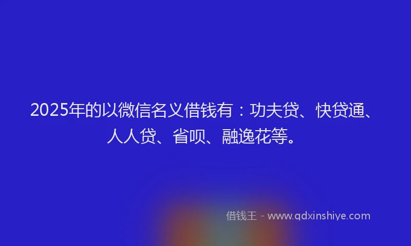 2025年的以微信名义借钱有：功夫贷、快贷通、人人贷、省呗、融逸花等。