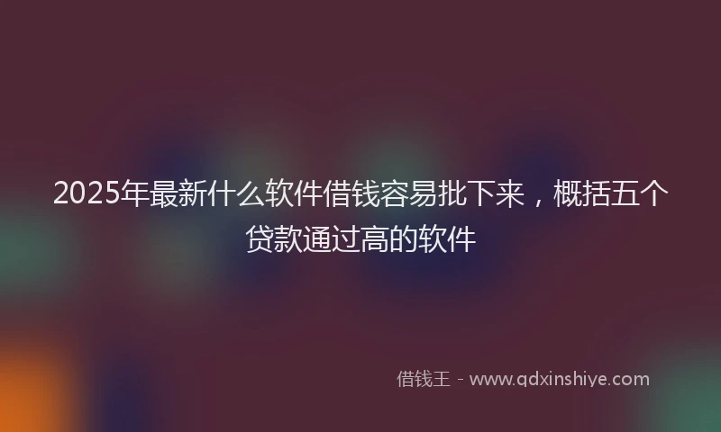 2025年最新什么软件借钱容易批下来，概括五个贷款通过高的软件