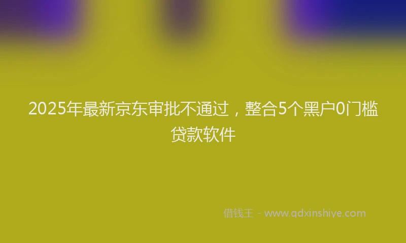 2025年最新京东审批不通过，整合5个黑户0门槛贷款软件