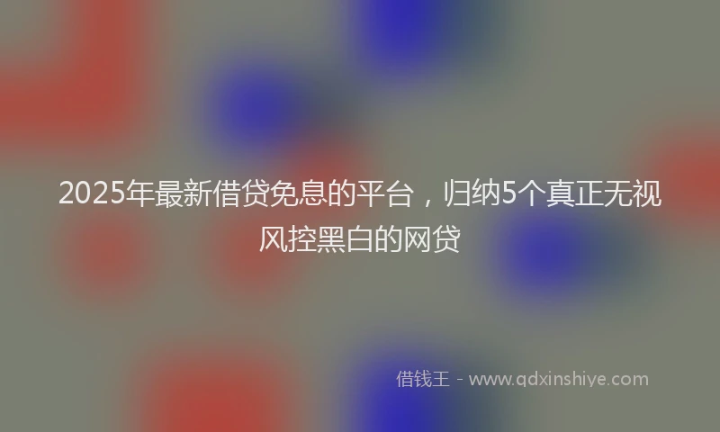 2025年最新借贷免息的平台，归纳5个真正无视风控黑白的网贷