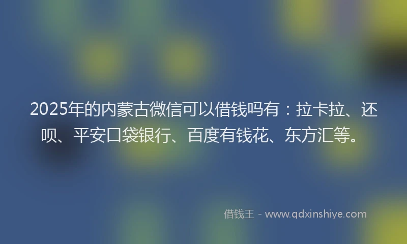 2025年的内蒙古微信可以借钱吗有：拉卡拉、还呗、平安口袋银行、百度有钱花、东方汇等。