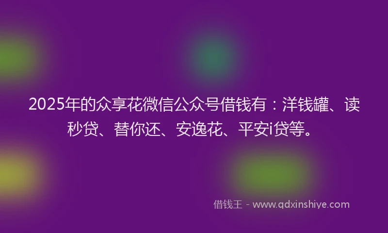 2025年的众享花微信公众号借钱有：洋钱罐、读秒贷、替你还、安逸花、平安i贷等。