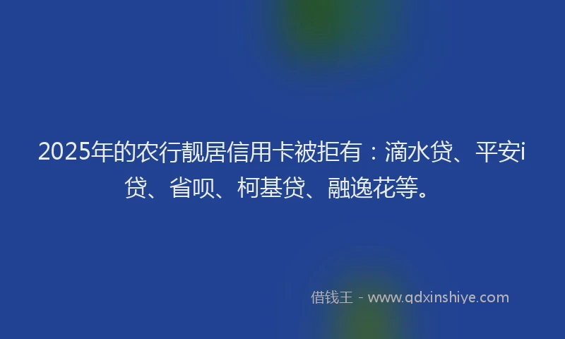 2025年的农行靓居信用卡被拒有：滴水贷、平安i贷、省呗、柯基贷、融逸花等。