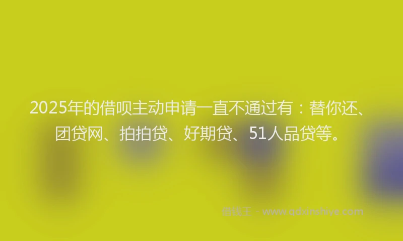 2025年的借呗主动申请一直不通过有：替你还、团贷网、拍拍贷、好期贷、51人品贷等。