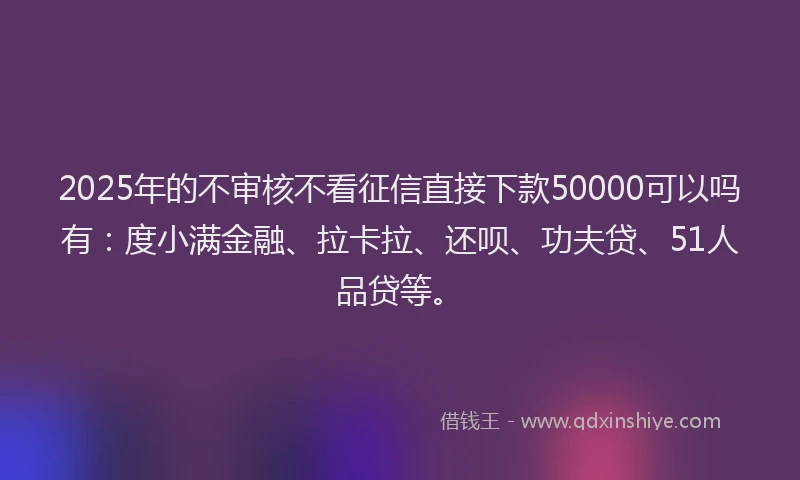2025年的不审核不看征信直接下款50000可以吗有：度小满金融、拉卡拉、还呗、功夫贷、51人品贷等。