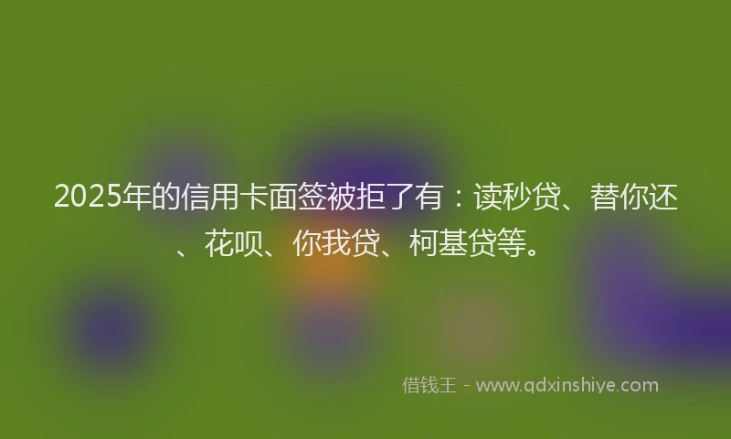 2025年的信用卡面签被拒了有：读秒贷、替你还、花呗、你我贷、柯基贷等。