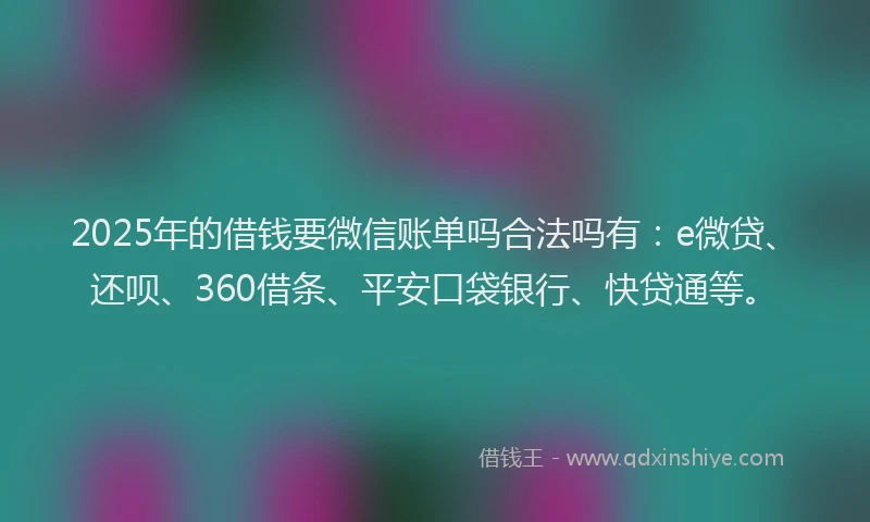 2025年的借钱要微信账单吗合法吗有：e微贷、还呗、360借条、平安口袋银行、快贷通等。