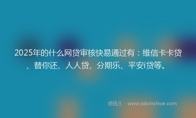 2025年的什么网贷审核快易通过有：维信卡卡贷、替你还、人人贷、分期乐、平安i贷等。