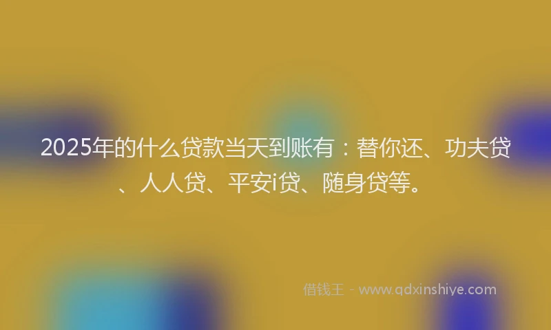 2025年的什么贷款当天到账有：替你还、功夫贷、人人贷、平安i贷、随身贷等。