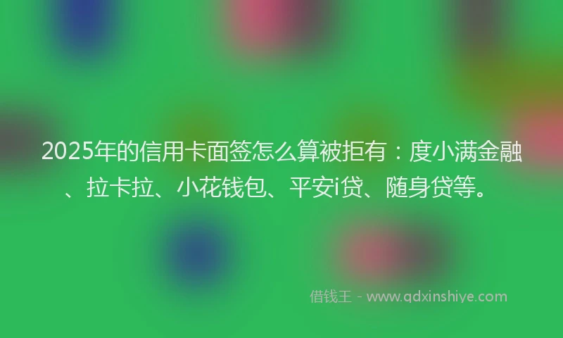 2025年的信用卡面签怎么算被拒有：度小满金融、拉卡拉、小花钱包、平安i贷、随身贷等。