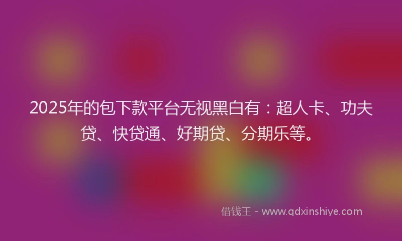 2025年的包下款平台无视黑白有：超人卡、功夫贷、快贷通、好期贷、分期乐等。