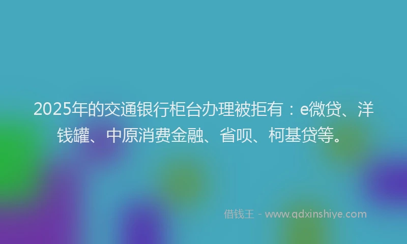 2025年的交通银行柜台办理被拒有：e微贷、洋钱罐、中原消费金融、省呗、柯基贷等。