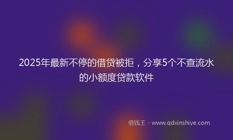 2025年最新不停的借贷被拒，分享5个不查流水的小额度贷款软件
