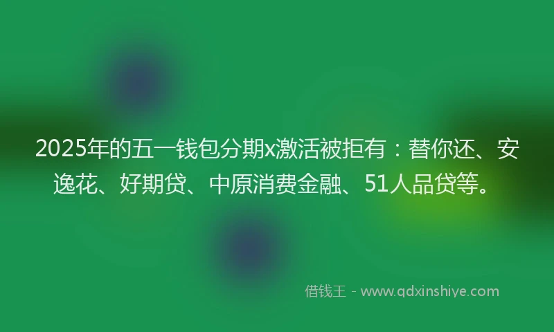 2025年的五一钱包分期x激活被拒有：替你还、安逸花、好期贷、中原消费金融、51人品贷等。