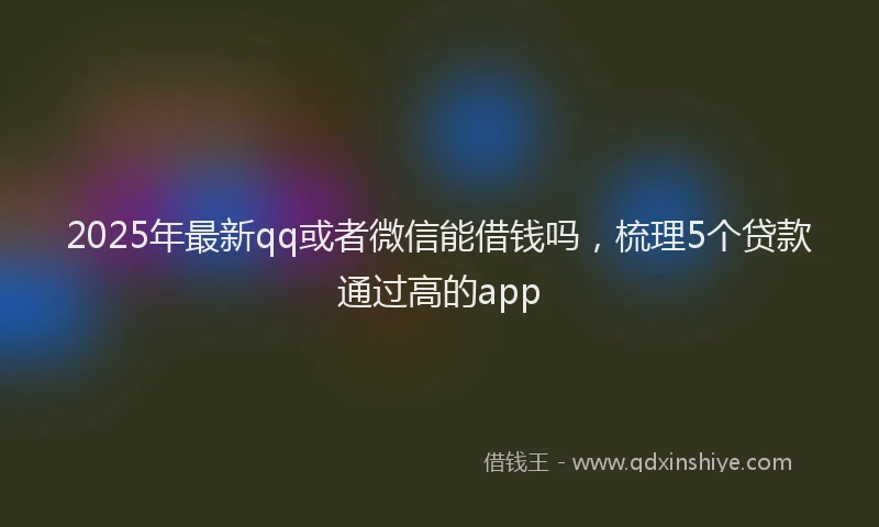 2025年最新qq或者微信能借钱吗，梳理5个贷款通过高的app