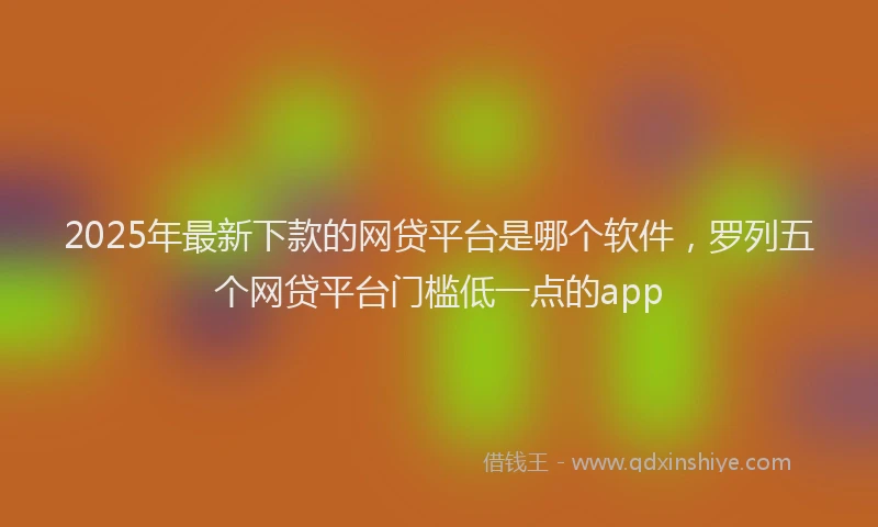 2025年最新下款的网贷平台是哪个软件，罗列五个网贷平台门槛低一点的app